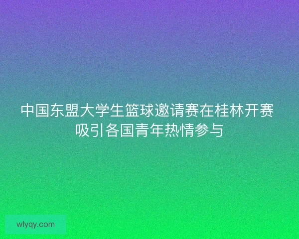 中国东盟大学生篮球邀请赛在桂林开赛 吸引各国青年热情参与