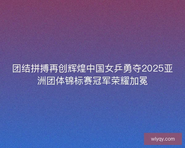 团结拼搏再创辉煌中国女乒勇夺2025亚洲团体锦标赛冠军荣耀加冕