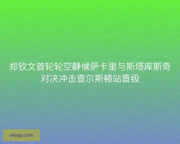 郑钦文首轮轮空静候萨卡里与斯塔库斯奇对决冲击查尔斯顿站晋级