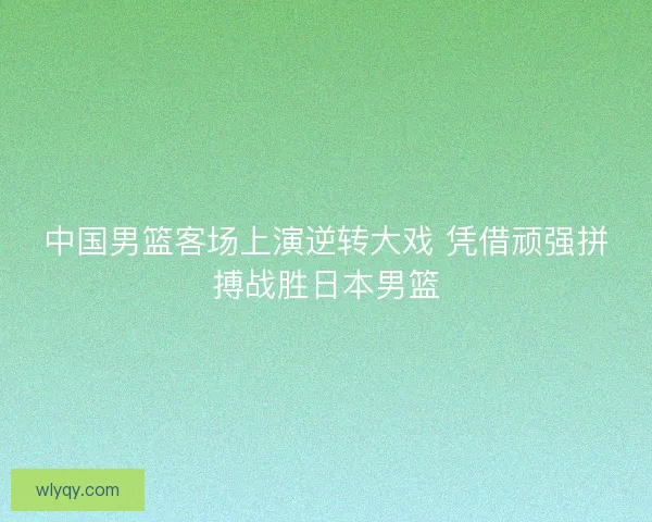 中国男篮客场上演逆转大戏 凭借顽强拼搏战胜日本男篮