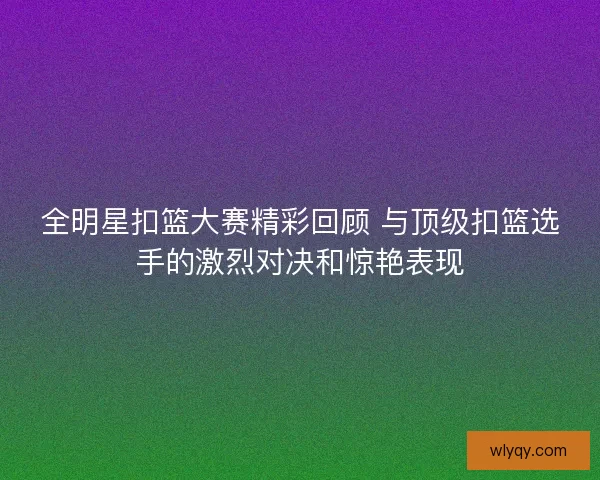 全明星扣篮大赛精彩回顾 与顶级扣篮选手的激烈对决和惊艳表现