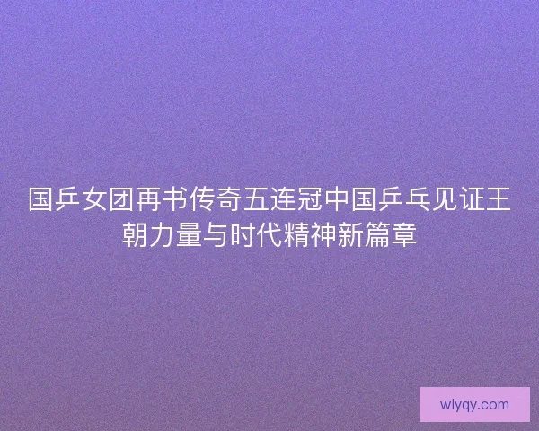 国乒女团再书传奇五连冠中国乒乓见证王朝力量与时代精神新篇章